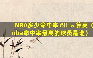 NBA多少命中率 🌻 算高（nba命中率最高的球员是谁）